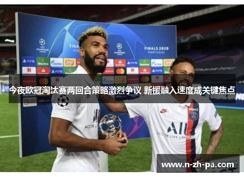 今夜欧冠淘汰赛两回合策略激烈争议 新援融入速度成关键焦点 今夜欧冠淘汰赛两回合策略激烈争议 新援融入速度成关键焦点