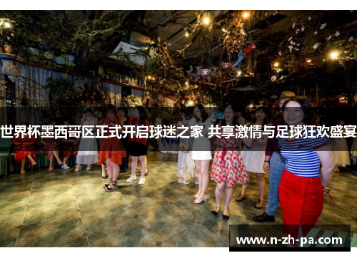 世界杯墨西哥区正式开启球迷之家 共享激情与足球狂欢盛宴 世界杯墨西哥区正式开启球迷之家 共享激情与足球狂欢盛宴