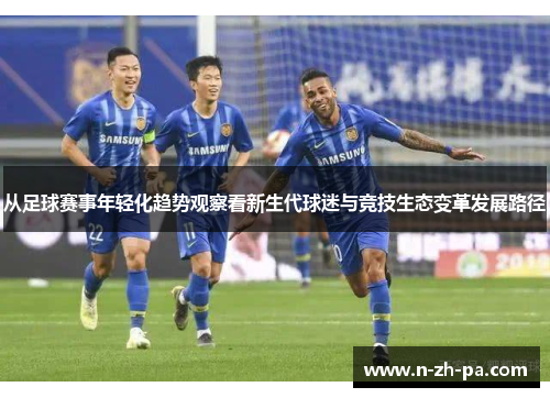 从足球赛事年轻化趋势观察看新生代球迷与竞技生态变革发展路径 从足球赛事年轻化趋势观察看新生代球迷与竞技生态变革发展路径
