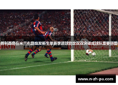 普利西奇在米兰右路焕发新生单赛季进球助攻双双突破成球队重要拼图