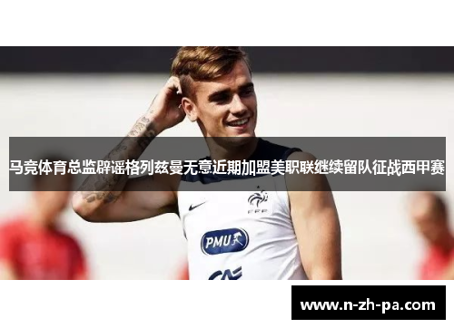 马竞体育总监辟谣格列兹曼无意近期加盟美职联继续留队征战西甲赛 马竞体育总监辟谣格列兹曼无意近期加盟美职联继续留队征战西甲赛