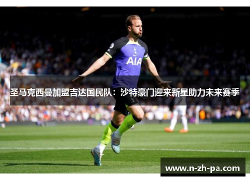 圣马克西曼加盟吉达国民队:沙特豪门迎来新星助力未来赛季 圣马克西曼加盟吉达国民队:沙特豪门迎来新星助力未来赛季