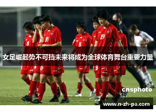 女足崛起势不可挡未来将成为全球体育舞台重要力量 女足崛起势不可挡未来将成为全球体育舞台重要力量