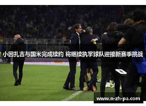 小因扎吉与国米完成续约 将继续执掌球队迎接新赛季挑战