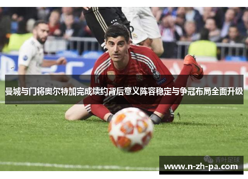曼城与门将奥尔特加完成续约背后意义阵容稳定与争冠布局全面升级 曼城与门将奥尔特加完成续约背后意义阵容稳定与争冠布局全面升级
