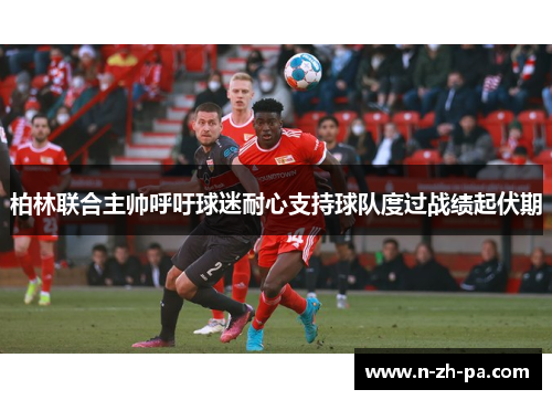 柏林联合主帅呼吁球迷耐心支持球队度过战绩起伏期 柏林联合主帅呼吁球迷耐心支持球队度过战绩起伏期