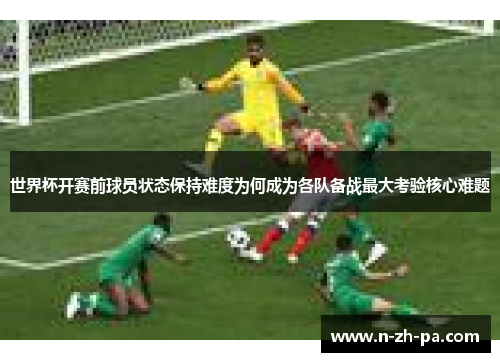 世界杯开赛前球员状态保持难度为何成为各队备战最大考验核心难题 世界杯开赛前球员状态保持难度为何成为各队备战最大考验核心难题