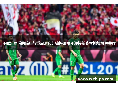 亚冠出局后的阵痛与重启浦和红钻换帅求变迎接新赛季挑战机遇并存 亚冠出局后的阵痛与重启浦和红钻换帅求变迎接新赛季挑战机遇并存