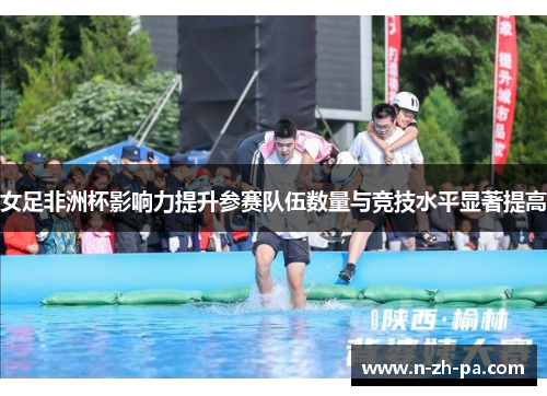 女足非洲杯影响力提升参赛队伍数量与竞技水平显著提高 女足非洲杯影响力提升参赛队伍数量与竞技水平显著提高