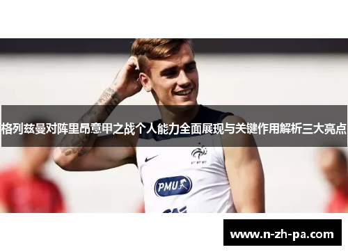 格列兹曼对阵里昂意甲之战个人能力全面展现与关键作用解析三大亮点 格列兹曼对阵里昂意甲之战个人能力全面展现与关键作用解析三大亮点